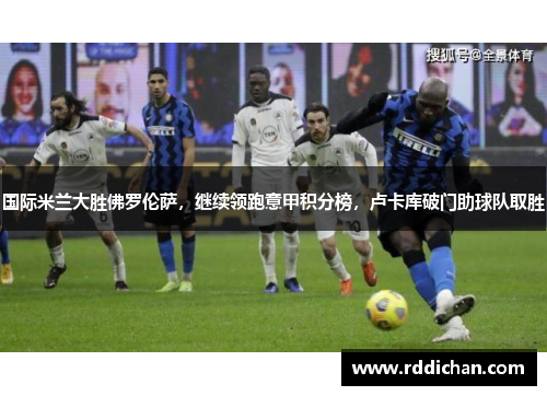 国际米兰大胜佛罗伦萨，继续领跑意甲积分榜，卢卡库破门助球队取胜