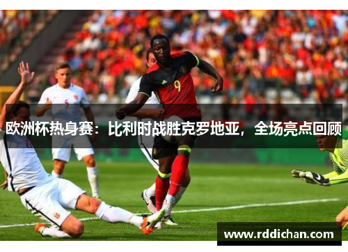 欧洲杯热身赛：比利时战胜克罗地亚，全场亮点回顾