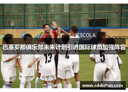 巴塞罗那俱乐部未来计划引进国际球员加强阵容