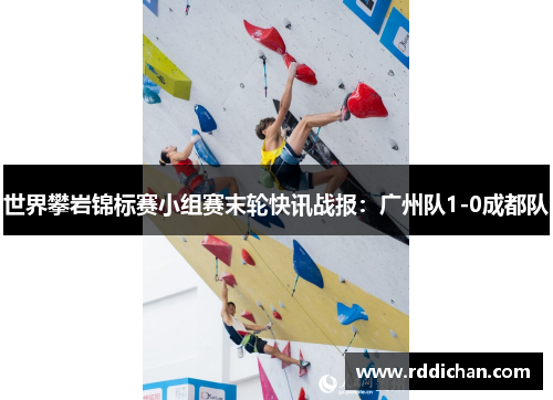 世界攀岩锦标赛小组赛末轮快讯战报：广州队1-0成都队